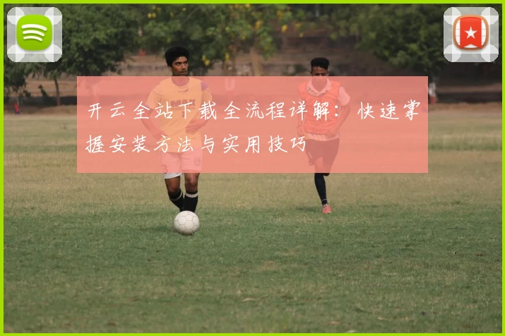 开云全站下载全流程详解：快速掌握安装方法与实用技巧