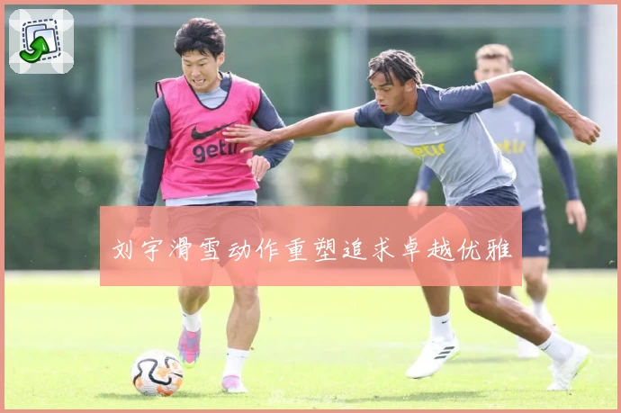 刘宇滑雪动作重塑追求卓越优雅
