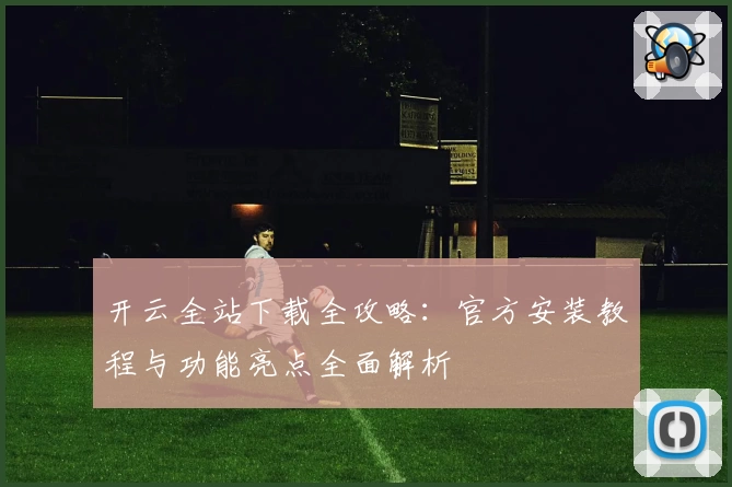 开云全站下载全攻略：官方安装教程与功能亮点全面解析