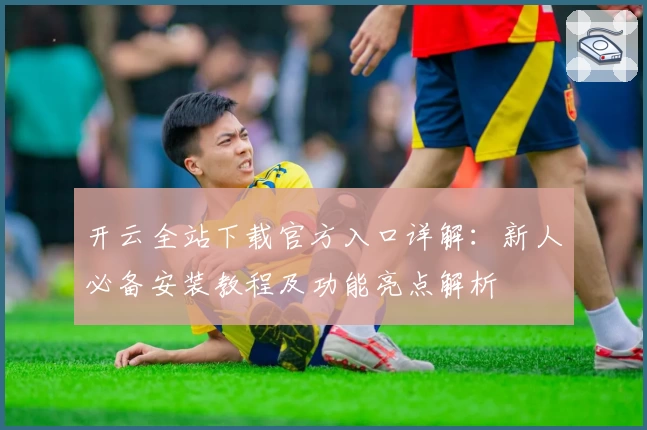 开云全站下载官方入口详解：新人必备安装教程及功能亮点解析