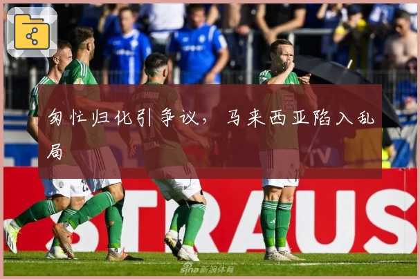 匆忙归化引争议，马来西亚陷入乱局