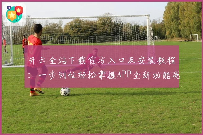 开云全站下载官方入口及安装教程:一步到位轻松掌握APP全新功能亮点