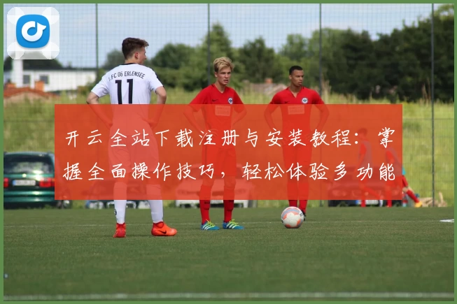 开云全站下载注册与安装教程：掌握全面操作技巧，轻松体验多功能应用