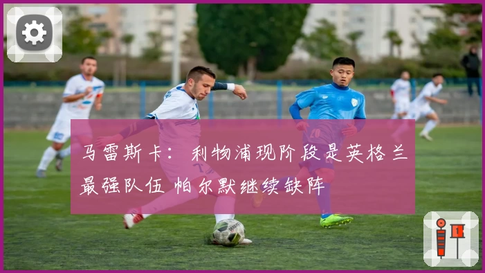 马雷斯卡：利物浦现阶段是英格兰最强队伍 帕尔默继续缺阵