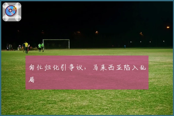 匆忙归化引争议，马来西亚陷入乱局