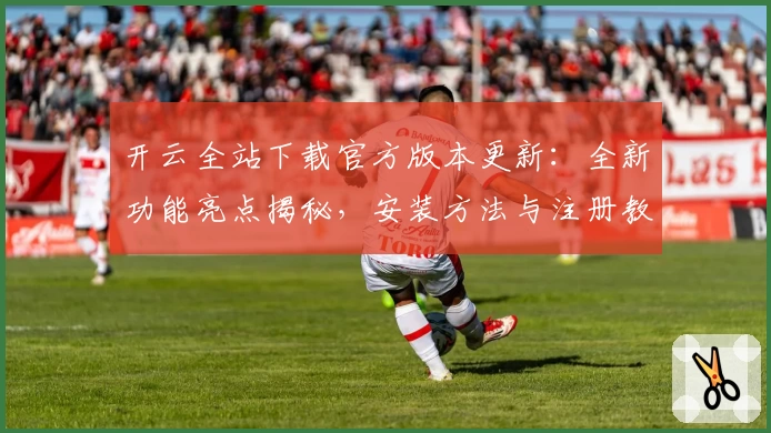 开云全站下载官方版本更新：全新功能亮点揭秘，安装方法与注册教程一文搞定