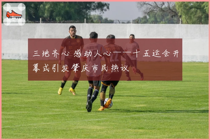 三地齐心 感动人心——十五运会开幕式引发肇庆市民热议