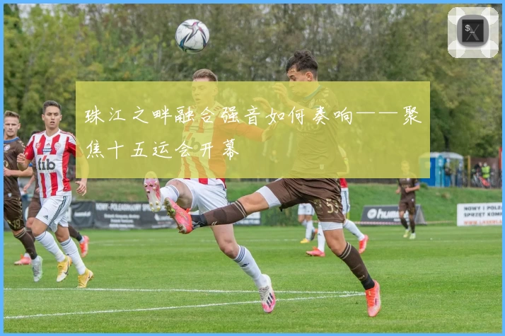 珠江之畔融合强音如何奏响——聚焦十五运会开幕