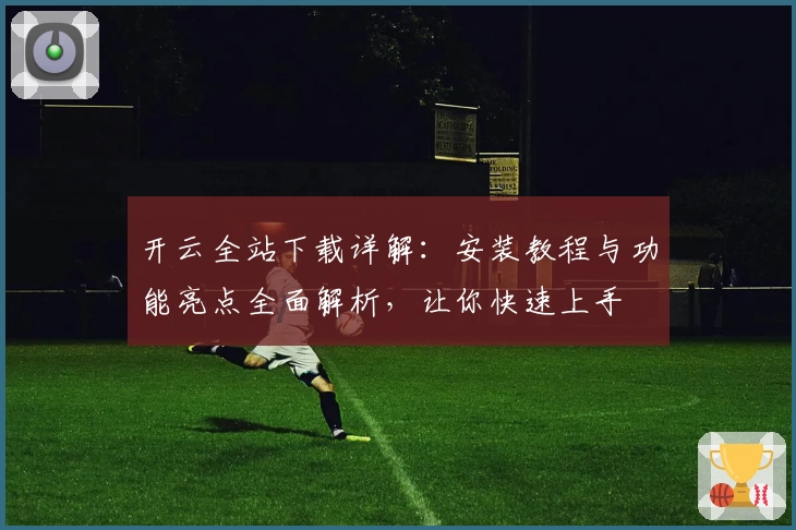 开云全站下载详解：安装教程与功能亮点全面解析，让你快速上手