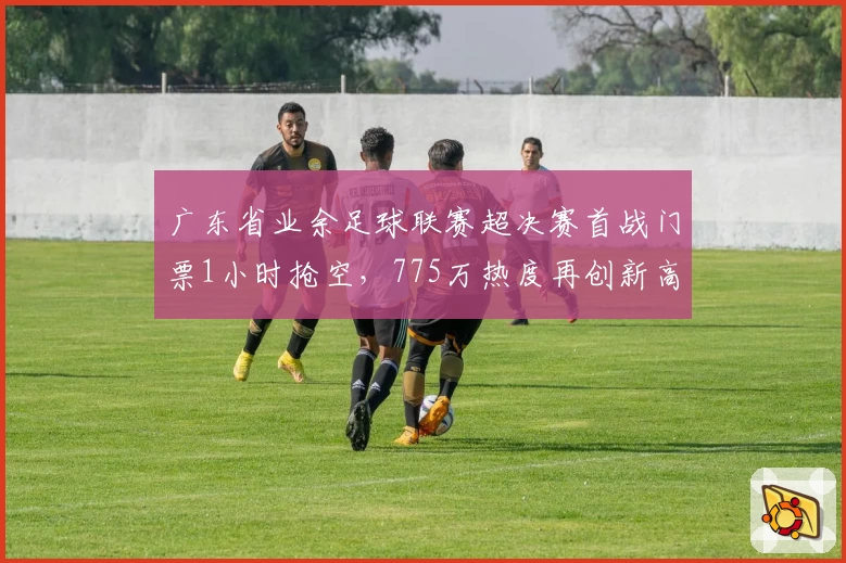 广东省业余足球联赛超决赛首战门票1小时抢空，775万热度再创新高