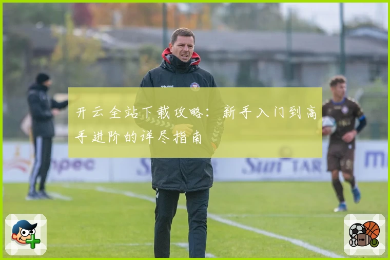 开云全站下载攻略：新手入门到高手进阶的详尽指南